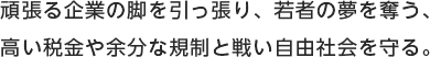 頑張る企業の脚を引っ張り、若者の夢を奪う、高い税金や余分な規制と戦い自由社会を守る。